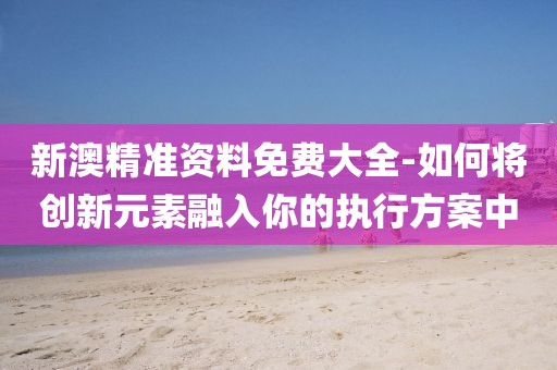 新澳精准资料免费大全-如何将创新元素融入你的执行方案中