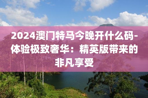 2024澳门特马今晚开什么码-体验极致奢华：精英版带来的非凡享受