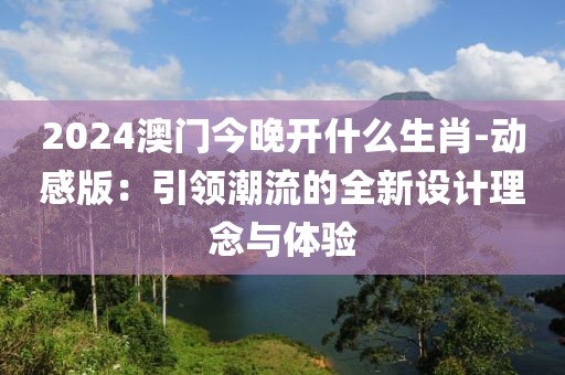2024澳门今晚开什么生肖-动感版：引领潮流的全新设计理念与体验