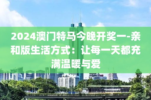 2024澳门特马今晚开奖一-亲和版生活方式：让每一天都充满温暖与爱