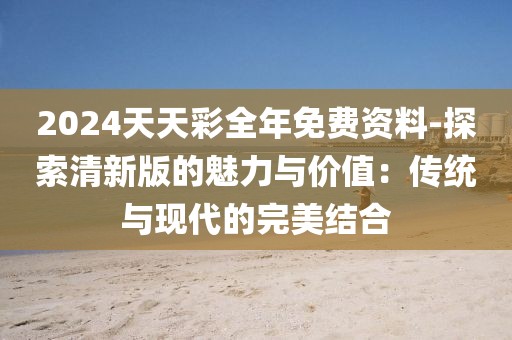 2024天天彩全年免费资料-探索清新版的魅力与价值：传统与现代的完美结合