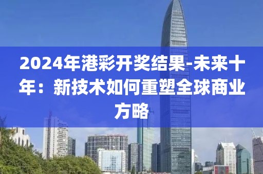 2024年港彩开奖结果-未来十年：新技术如何重塑全球商业方略