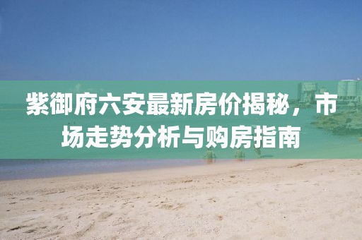 紫御府六安最新房价揭秘，市场走势分析与购房指南