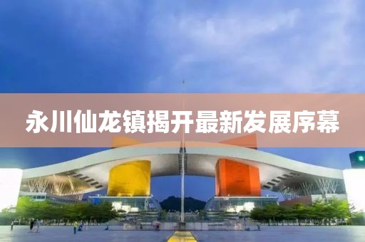 永川仙龙镇揭开最新发展序幕