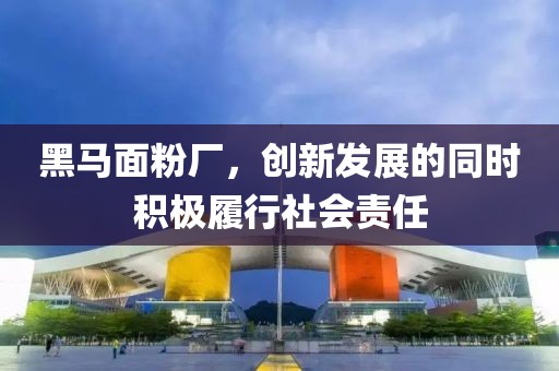 黑马面粉厂，创新发展的同时积极履行社会责任