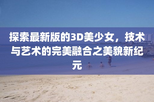 探索最新版的3D美少女，技术与艺术的完美融合之美貌新纪元