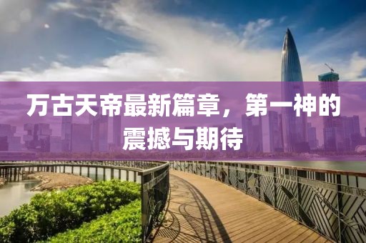 万古天帝最新篇章，第一神的震撼与期待