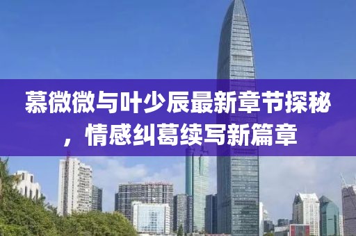 慕微微与叶少辰最新章节探秘，情感纠葛续写新篇章