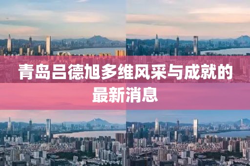 青岛吕德旭多维风采与成就的最新消息