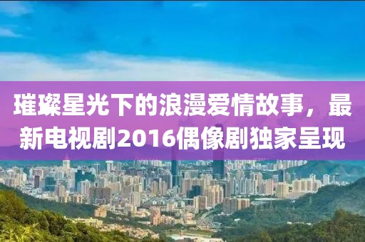 璀璨星光下的浪漫爱情故事，最新电视剧2016偶像剧独家呈现