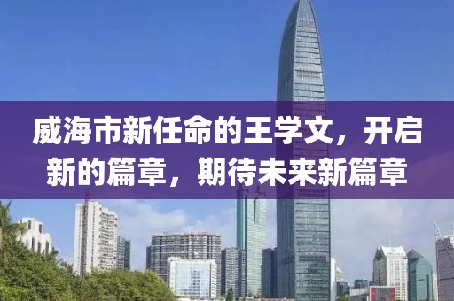 威海市新任命的王学文，开启新的篇章，期待未来新篇章
