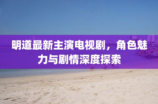 明道最新主演电视剧，角色魅力与剧情深度探索