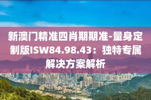 新澳门精准四肖期期准-量身定制版ISW84.98.43：独特专属解决方案解析