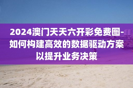 2024澳门天天六开彩免费图-如何构建高效的数据驱动方案以提升业务决策