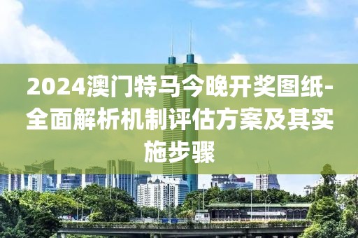 2024澳门特马今晚开奖图纸-全面解析机制评估方案及其实施步骤