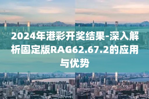 2024年港彩开奖结果-深入解析固定版RAG62.67.2的应用与优势