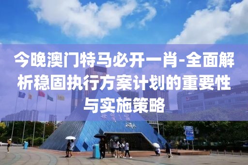 今晚澳门特马必开一肖-全面解析稳固执行方案计划的重要性与实施策略
