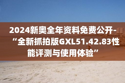 2024新奥全年资料免费公开-“全新抓拍版GXL51.42.83性能评测与使用体验”