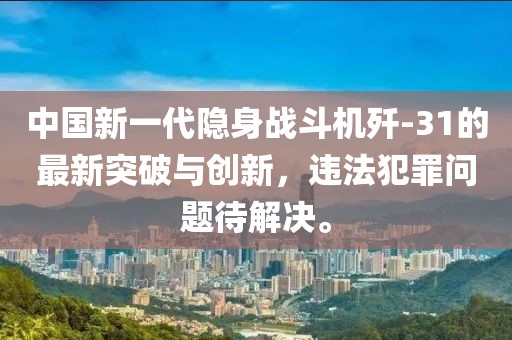 中国新一代隐身战斗机歼-31的最新突破与创新，违法犯罪问题待解决。