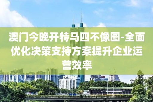 澳门今晚开特马四不像图-全面优化决策支持方案提升企业运营效率