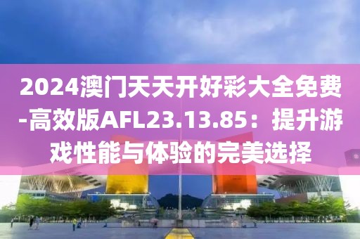 2024澳门天天开好彩大全免费-高效版AFL23.13.85：提升游戏性能与体验的完美选择