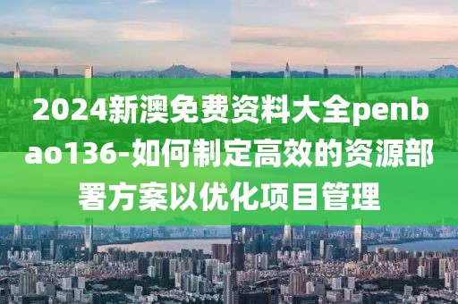 2024新澳免费资料大全penbao136-如何制定高效的资源部署方案以优化项目管理