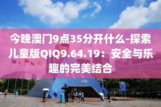 今晚澳门9点35分开什么-探索儿童版QIQ9.64.19：安全与乐趣的完美结合