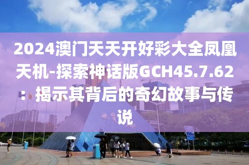 2024澳门天天开好彩大全凤凰天机-探索神话版GCH45.7.62：揭示其背后的奇幻故事与传说