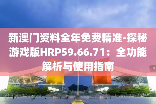 新澳门资料全年免费精准-探秘游戏版HRP59.66.71：全功能解析与使用指南