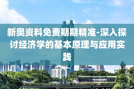 新奥资料免费期期精准-深入探讨经济学的基本原理与应用实践