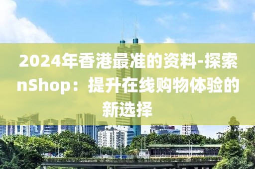 2024年香港最准的资料-探索nShop：提升在线购物体验的新选择
