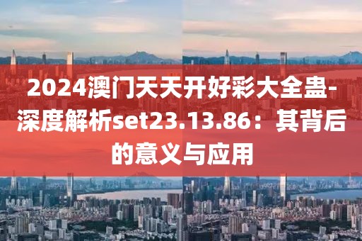 2024澳门天天开好彩大全蛊-深度解析set23.13.86：其背后的意义与应用