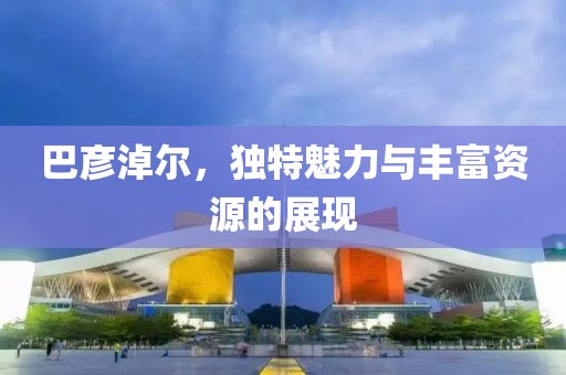巴彦淖尔，独特魅力与丰富资源的展现