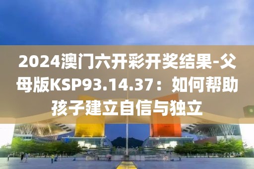 2024澳门六开彩开奖结果-父母版KSP93.14.37：如何帮助孩子建立自信与独立