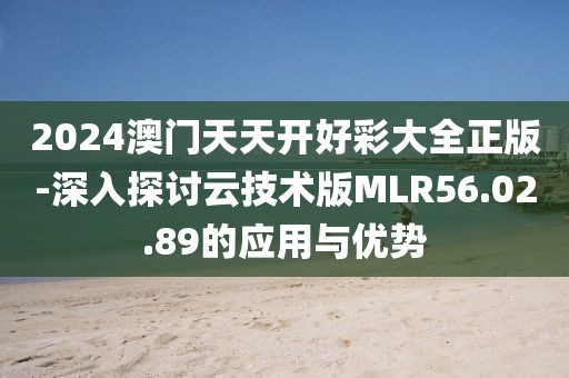 2024澳门天天开好彩大全正版-深入探讨云技术版MLR56.02.89的应用与优势