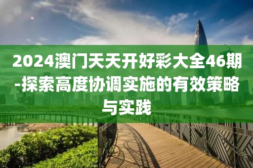 2024澳门天天开好彩大全46期-探索高度协调实施的有效策略与实践