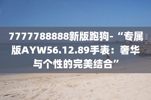 7777788888新版跑狗-“专属版AYW56.12.89手表：奢华与个性的完美结合”