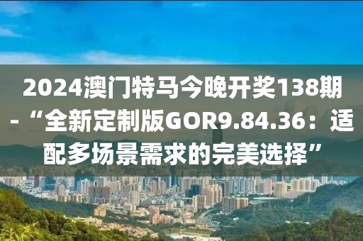 2024澳门特马今晚开奖138期-“全新定制版GOR9.84.36：适配多场景需求的完美选择”