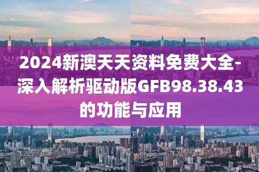 2024新澳天天资料免费大全-深入解析驱动版GFB98.38.43的功能与应用