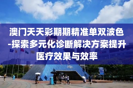 澳门天天彩期期精准单双波色-探索多元化诊断解决方案提升医疗效果与效率
