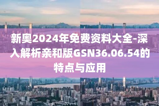 新奥2024年免费资料大全-深入解析亲和版GSN36.06.54的特点与应用