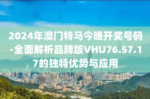 2024年澳门特马今晚开奖号码-全面解析品牌版VHU76.57.17的独特优势与应用