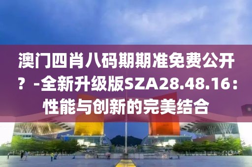 澳门四肖八码期期准免费公开？-全新升级版SZA28.48.16：性能与创新的完美结合