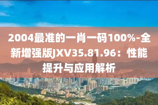 2004最准的一肖一码100%-全新增强版JXV35.81.96：性能提升与应用解析