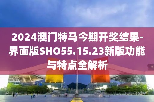 2024澳门特马今期开奖结果-界面版SHO55.15.23新版功能与特点全解析