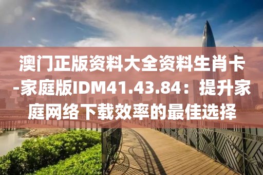 澳门正版资料大全资料生肖卡-家庭版IDM41.43.84：提升家庭网络下载效率的最佳选择