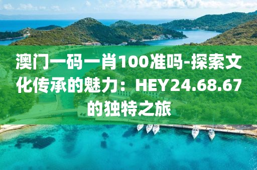 澳门一码一肖100准吗-探索文化传承的魅力：HEY24.68.67的独特之旅