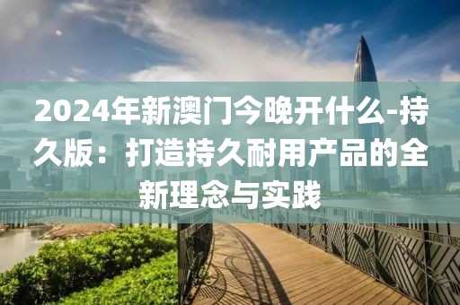 2024年新澳门今晚开什么-持久版：打造持久耐用产品的全新理念与实践