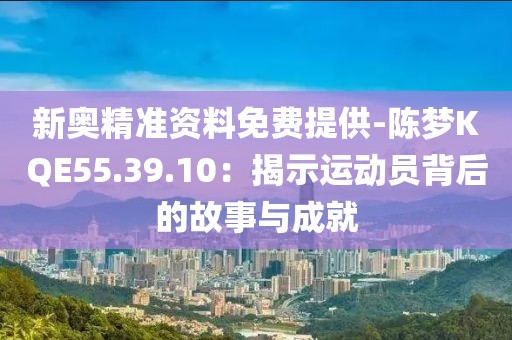 新奥精准资料免费提供-陈梦KQE55.39.10：揭示运动员背后的故事与成就