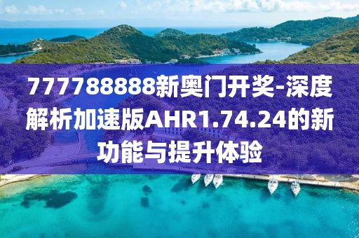 777788888新奥门开奖-深度解析加速版AHR1.74.24的新功能与提升体验